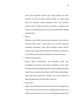 28
Sering BAK merupakan keluhan yang umum dirasakan ibu hamil
trimester I dan III, hal tersebut adalah fisiologis. Ini terjadi karena
pada awal kehamilan terjadi pembesaran uterus yang mendesak
kantong kemih sehingga kapasitasnya berkurang, sedangkan pada
trimester III terjadi pembesaran janin yang juga menyebabkan desakan
kandung kemih.
5. Seksual
Hubungan seksual tidak dilarang selama kehamilan selama tidak ada
riwayat penyakit seperti: sering abortus dan kelahiran premature,
perdarahan pervaginam, koitus harus dilakukan dengan hati-hati
terutama pada minggu terakhir kehamilan, bila ketuban sudah pecah,
koitus dilarang karena dapat menyebabkan infeksi janin intrauteri.
6. Mobilisasi body mekanik
Seiring dengan bertambahnya usia kehamilan, tubuh akan
mengadakan penyesuaian fisik dengan pertambahan ukuran janin.
Perubahan tubuh yang paling jelas adalah tulang punggung bertambah
lordosis karena tumpuan tubuh bergeser lebih belakang dibandingkan
sikap tubuh ketika tidak hamil. Keluhan yang muncul adalah rasa
pegal di punggung dan kram kaki pada malam hari.
7. Senam hamil
Senam hamil dimulai pada umur kehamilan setelah 22 minggu.Senam
hamil bertujuan dan melatih otot-otot sehingga dapat berfungsi secara
optimal dalam persalinan normal serta mengimbangi perubahan titik
 