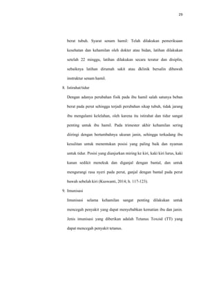 29
berat tubuh. Syarat senam hamil: Telah dilakukan pemeriksaan
kesehatan dan kehamilan oleh dokter atau bidan, latihan dilakukan
setelah 22 minggu, latihan dilakukan secara teratur dan disiplin,
sebaiknya latihan dirumah sakit atau dklinik bersalin dibawah
instruktur senam hamil.
8. Istirahat/tidur
Dengan adanya perubahan fisik pada ibu hamil salah satunya beban
berat pada perut sehingga terjadi perubahan sikap tubuh, tidak jarang
ibu mengalami kelelahan, oleh karena itu istirahat dan tidur sangat
penting untuk ibu hamil. Pada trimester akhir kehamilan sering
diiringi dengan bertambahnya ukuran janin, sehingga terkadang ibu
kesulitan untuk menentukan posisi yang paling baik dan nyaman
untuk tidur. Posisi yang dianjurkan miring ke kiri, kaki kiri lurus, kaki
kanan sedikit menekuk dan diganjal dengan bantal, dan untuk
mengurangi rasa nyeri pada perut, ganjal dengan bantal pada perut
bawah sebelah kiri (Kuswanti, 2014; h. 117-123).
9. Imunisasi
Imunisasi selama kehamilan sangat penting dilakukan untuk
mencegah penyakit yang dapat menyebabkan kematian ibu dan janin.
Jenis imunisasi yang diberikan adalah Tetanus Toxoid (TT) yang
dapat mencegah penyakit tetanus.
 