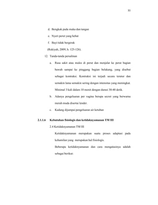 31
d. Bengkak pada muka dan tangan
e. Nyeri perut yang hebat
f. Bayi tidak bergerak
(Rukiyah, 2009; h. 125-126).
12. Tanda-tanda persalinan
a. Rasa sakit atau mules di perut dan menjalar ke perut bagian
bawah sampai ke pinggang bagian belakang, yang disebut
sebagai kontraksi. Kontraksi ini terjadi secara teratur dan
semakin lama semakin sering dengan intensitas yang meningkat.
Minimal 3 kali dalam 10 menit dengan durasi 30-40 detik.
b. Adanya pengeluaran per vagina berupa secret yang berwarna
merah muda disertai lender.
c. Kadang dijumpai pengeluaran air ketuban
2.1.1.6 Kebutuhan fisiologis dan ketidaknyamanan TM III
2.4 Ketidaknyamanan TM III
Ketidaknyamanan merupakan suatu proses adaptasi pada
kehamilan yang merupakan hal fisiologis.
Beberapa ketidaknyamanan dan cara mengatasinya adalah
sebagai berikut:
 
