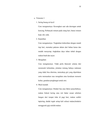 32
a. Trimester 1
1. Sering buang air kecil
Cara mengatasinya: Kosongkan saat ada dorongan untuk
kencing, Perbanyak minum pada siang hari, batasi minum
kopi, teh, soda.
2. Keputihan
Cara mengatasinya: Tingkatkan kebersihan dengan mandi
tiap hari, memakai pakaian dalam dari bahan katun dan
mudah menyerap, tingkatkan daya tahan tubuh dengan
makan buah dan sayur.
3. Mengidam
Cara mengatasinya: Tidak perlu khawatir selama diet
memenuhi kebutuhan, jelaskan tentang bahaya makanan
yang tidak bisa diterima, mencakup gizi yang diperlukan
serta memuaskan rasa mengidam atau kesukaan menurut
kultur, gunakan penghangat untuk otot.
4. Mual muntah
Cara mengatasinya: Hindari bau atau faktor penyebabnya,
makan biskuit kering atau roti bakar sesaat sebelum
bangun dari tempat tidur di pagi hari, makan sedikit
tapiering, duduk tegak setiap kali selesai makan,hindario
menggosok gigi setelah makan.
 