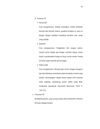 33
b. Trimester II
1. Hemoroid
Cara mengatasinya: Hindari konstipasi, makan makanan
berserat dan banyak minum, gunakan kompres es atau air
hangat, dengan perlahan masukkan kembali anus setiap
selesai BAB.
2. Sembelit
Cara mengatasinya: Tingkatkan diet asupan nutrisi,
minum cairan dingin atau hangat, istirahat cukup, senam
hamil, membiasakan buang air besar secara teratur, buang
air besar segera setelah ada dorongan.
3. Nafas sesak
Cara mengatasinya: Dorong agar secara sengaja mengatur
laju dan dalamnya pernafasan pada kecepatan normal yang
terjadi, merentangkan tangan diatas kepala serta menarik
nafas panjang, mendorong postur tubuh yang baik,
melakukan pernafasan intercostal (Kuswanti, 2014; h.
128-132).
c. Trimester III
Ketidaknyamanan yang sering terjadi pada kehamilan trimester
III yaitu sebagai berikut:
 