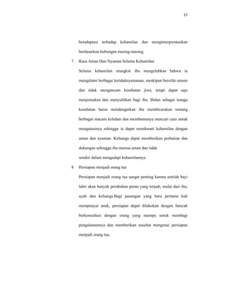 37
beradaptasi terhadap kehamilan dan menginterprestasikan
berdasarkan hubungan masing-masing.
7. Rasa Aman Dan Nyaman Selama Kehamilan
Selama kehamilan mungkin ibu mengeluhkan bahwa ia
mengalami berbagai ketidaknyamanan, meskipun bersifat umum
dan tidak mengancam kesehatan jiwa, tetapi dapat saja
menjemukan dan menyulitkan bagi ibu. Bidan sebagai tenaga
kesehatan harus mendengarkan ibu membicarakan tentang
berbagai macam keluhan dan membantunya mencari cara untuk
mengatasinya sehingga ia dapat menikmati kehamilan dengan
aman dan nyaman. Keluarga dapat memberikan perhatian dan
dukungan sehingga ibu merasa aman dan tidak
sendiri dalam mengadapi kehamilannya.
8. Persiapan menjadi orang tua
Persiapan menjadi orang tua sangat penting karena setelah bayi
lahir akan banyak perubahan peran yang terjadi, mulai dari ibu,
ayah dan keluarga.Bagi pasangan yang baru pertama kali
mempunyai anak, persiapan dapat dilakukan dengan banyak
berkonsultasi dengan orang yang mampu untuk membagi
pengalamannya dan memberikan nasehat mengenai persiapan
menjadi orang tua.
 