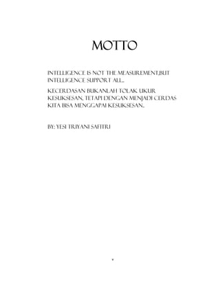 5
MOTTO
INTELLIGENCE IS NOT THE MEASUREMENT,BUT
INTELLIGENCE SUPPORT ALL..
KECERDASAN BUKANLAH TOLAK UKUR
KESUKSESAN, TETAPI DENGAN MENJADI CERDAS
KITA BISA MENGGAPAI KESUKSESAN..
By: YESI TRIYANI SAFITRI
v
 