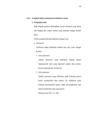 39
2.2.2 Langkah dalam manajemen kebidanan varney
I. Pengkajian data
Pada langkah pertama dikumpulkan semua informasi yang akurat
dan lengkap dari semua sumber yang berkaitan dengan kondisi
klien.
Untuk memperoleh data dilakukan dengan cara:
a. Anamnesa
Anamnesa dapat dilakukan melalui dua cara, yaitu sebagai
berikut:
1. Auto anamnesa
Adalah anamnesa yang dilakukan kepada pasien
langsung.Jadi data yang diperoleh adalah data primer,
karena langsung dari sumbernya.
2. Allo anamnesa
Adalah anamnesa yang dilakukan pada keluarga pasien
untuk memperoleh data pasien. Ini dilakukan pada
keadaan daruratketika pasien tidak memungkinkan lagi
untuk memberikan data yang akurat
(Sulistyawati, 2011 ; h. 166).
 