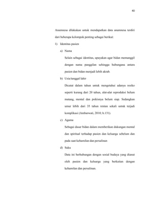 40
Anamnesa dilakukan untuk mendapatkan data anamnesa terdiri
dari beberapa kelompok penting sebagai berikut:
1) Identitas pasien
a) Nama
Selain sebagai identitas, upayakan agar bidan memanggil
dengan nama panggilan sehingga hubungana antara
pasien dan bidan menjadi lebih akrab.
b) Usia/tanggal lahir
Dicatat dalam tahun untuk mengetahui adanya resiko
seperti kurang dari 20 tahun, alat-alat reproduksi belum
matang, mental dan psikisnya belum siap. Sedangkan
umur lebih dari 35 tahun rentan sekali untuk terjadi
komplikasi (Ambarwati, 2010; h.131).
c) Agama
Sebagai dasar bidan dalam memberikan dukungan mental
dan spiritual terhadap pasien dan keluarga sebelum dan
pada saat kehamilan dan persalinan
d) Suku
Data ini berhubungan dengan sosial budaya yang dianut
oleh pasien dan keluarga yang berkaitan dengan
kehamilan dan persalinan.
 