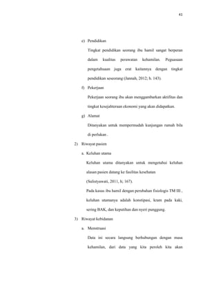 41
e) Pendidikan
Tingkat pendidikan seorang ibu hamil sangat berperan
dalam kualitas perawatan kehamilan. Peguasaan
pengetahuaan juga erat kaitannya dengan tingkat
pendidikan seseorang (Jannah, 2012; h. 143).
f) Pekerjaan
Pekerjaan seorang ibu akan menggambarkan aktifitas dan
tingkat kesejahteraan ekonomi yang akan didapatkan.
g) Alamat
Ditanyakan untuk mempermudah kunjungan rumah bila
di perlukan .
2) Riwayat pasien
a. Keluhan utama
Keluhan utama ditanyakan untuk mengetahui keluhan
alasan pasien datang ke fasilitas kesehatan
(Sulistyawati, 2011, h; 167).
Pada kasus ibu hamil dengan perubahan fisiologis TM III ,
keluhan utamanya adalah konstipasi, kram pada kaki,
sering BAK, dan keputihan dan nyeri punggung.
3) Riwayat kebidanan
a. Menstruasi
Data ini secara langsung berhubungan dengan masa
kehamilan, dari data yang kita peroleh kita akan
 
