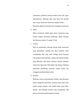42
mempunyai gambaran tentang keadaan dasar dari organ
reproduksinya. Beberapa data yang harus kita peroleh
dari riwayat menstruasi antara lain sebagai berikut :
Menarche adalah usia pertama kali mengalami menstruasi
b. Siklus
Siklus menstruasi adalah jarak antara menstruasi yang
dialami dengan menstruasi berikutnya, dalam hitungan
hari.Biasanya sekitar 23 sampai 32 hari.
c. Volume
Data ini menjelaskan seberapa banyak darah menstruasi
yang dikeluarkan. Kadang kita akan kesulitan untuk
mendapatkan data yang valid. Sebagai acuan biasanya
kita gunakan kriteria banyak, sedang, dan sedikit.Jawaban
yang diberikan oleh pasien biasanya bersifat subjektif,
namun kita dapat kaji lebih dalam lagi dengan beberapa
pertanyaan pendukung, misalnya sampai berapa kali
mengganti pembalut dalam sehari.
d. Keluhan
Beberapa wanita menyampaikan keluhan yang dirasakan
ketika mengalami menstruasi, misalnya nyeri hebat, sakit
kepala sampai pingsan, atau jumlah darah yang keluar
banyak. Ada beberapa keluhan yang disampaikan oleh
pasien menunjuk kepada diagnosis tertentu
 