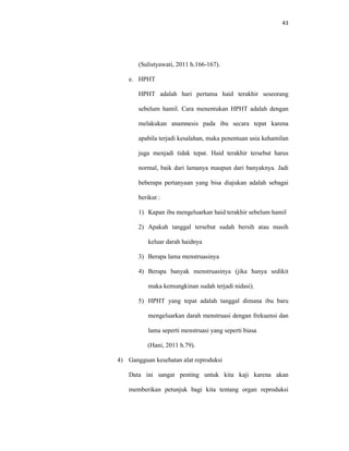 43
(Sulistyawati, 2011 h.166-167).
e. HPHT
HPHT adalah hari pertama haid terakhir seseorang
sebelum hamil. Cara menentukan HPHT adalah dengan
melakukan anamnesis pada ibu secara tepat karena
apabila terjadi kesalahan, maka penentuan usia kehamilan
juga menjadi tidak tepat. Haid terakhir tersebut harus
normal, baik dari lamanya maupun dari banyaknya. Jadi
beberapa pertanyaan yang bisa diajukan adalah sebagai
berikut :
1) Kapan ibu mengeluarkan haid terakhir sebelum hamil
2) Apakah tanggal tersebut sudah bersih atau masih
keluar darah haidnya
3) Berapa lama menstruasinya
4) Berapa banyak menstruasinya (jika hanya sedikit
maka kemungkinan sudah terjadi nidasi).
5) HPHT yang tepat adalah tanggal dimana ibu baru
mengeluarkan darah menstruasi dengan frekuensi dan
lama seperti menstruasi yang seperti biasa
(Hani, 2011 h.79).
4) Gangguan kesehatan alat reproduksi
Data ini sangat penting untuk kita kaji karena akan
memberikan petunjuk bagi kita tentang organ reproduksi
 