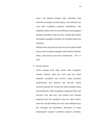 44
pasien. Ada beberapa penyakit organ reprodsuksi yang
berkaitan erat dengan personal hygiene, atau kebiasaan lain
yang tidak mendukung kesehatan reproduksinya. Jika
didapatkan adanya salah satu atau beberapa riwayat gangguan
kesehatan reproduksi, maka kita harus waspada akan adanya
kemungkinan gangguan kesehatan alat reproduksi pada masa
kehamilan.
Beberapa data yang perlu kita kaji dari pasien adalah apakah
pasien pernah mengalami gangguan seperti berikut keputihan,
infeksi, gatal karena jamur tumor (Sulistyawati, 2011; h.
168).
5) Riwayat obstetric
Alasan mengapa perlu dikaji karena untuk mengetahui
masalah obstetrik, medis dan sosial yang lain, dalam
kehamilan (preeklamsi dan lain-lain), dalam persalinan
(malpersentasi, drip oksitosin, dan lain-lain), bentuk
persalinan (spontan, SC, forcep, atau vakum ekstraksi), dalam
nifas (perdarahan, infeksi kandungan, bagaimana laktasi, dan
lain-lain), berat lahir bayi, jenis kelamin bayi, kelainan
kongenital bayi dan komplikasi yang lain seperti ikterus,
status bayi saat lahir (hidup atau mati), status kehidupan bayi,
jika meninggal apa penyebabnya. Pertanyaan ini sangat
mempengaruhi prognosis persalinan pimpinan persalinan,
 