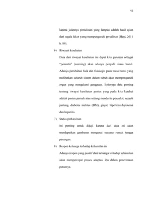 45
karena jalannya persalinan yang lampau adalah hasil ujian
dari segala fakor yamg mempengaruhi persalinan (Hani, 2011
h. 89).
6) Riwayat kesehatan
Data dari riwayat kesehatan ini dapat kita gunakan sebagai
“penanda” (warning) akan adanya penyulit masa hamil.
Adanya perubahan fisik dan fisiologis pada masa hamil yang
melibatkan seluruh sistem dalam tubuh akan mempengaruhi
organ yang mengalami gangguan. Beberapa data penting
tentang riwayat kesehatan pasien yang perlu kita ketahui
adalah pasien pernah atau sedang menderita penyakit, seperti
jantung, diabetes melitus (DM), ginjal, hipertensi/hipotensi
dan hepatitis.
7) Status perkawinan
Ini penting untuk dikaji karena dari data ini akan
mendapatkan gambaran mengenai suasana rumah tangga
pasangan.
8) Respon keluarga terhadap kehamilan ini
Adanya respon yang positif dari keluarga terhadap kehamilan
akan mempercepat proses adaptasi ibu dalam penerimaan
perannya.
 
