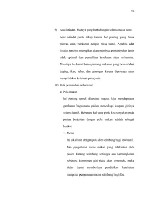 46
9) Adat istiadat / budaya yang berhubungan selama masa hamil
Adat istiadat perlu dikaji karena hal penting yang biasa
mereka anut, berkaitan dengan masa hamil. Apabila adat
istiadat tersebut merugikan akan membuat pertumbuhan janin
tidak optimal dan pemulihan kesehatan akan terhambat.
Misalnya ibu hamil harus pantang makanan yang berasal dari
daging, ikan, telur, dan gorengan karena dipercaya akan
menyebabkan kelainan pada janin.
10) Pola pemenuhan sehari-hari
a) Pola makan
Ini penting untuk diketahui supaya kita mendapatkan
gambaran bagaimana pasien mencukupi asupan gizinya
selama hamil. Beberapa hal yang perlu kita tanyakan pada
pasien berkaitan dengan pola makan adalah sebagai
berikut:
1. Menu
Ini dikaitkan dengan pola diet seimbang bagi ibu hamil.
Jika pengaturan menu makan yang dilakukan oleh
pasien kurang seimbang sehingga ada kemungkinan
beberapa komponen gizi tidak akan terpenuhi, maka
bidan dapat memberikan pendidikan kesehatan
mengenai penyusunan menu seimbang bagi ibu.
 