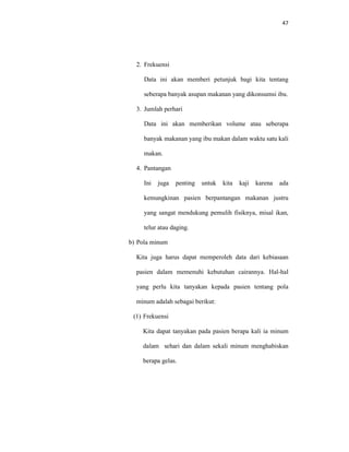 47
2. Frekuensi
Data ini akan memberi petunjuk bagi kita tentang
seberapa banyak asupan makanan yang dikonsumsi ibu.
3. Jumlah perhari
Data ini akan memberikan volume atau seberapa
banyak makanan yang ibu makan dalam waktu satu kali
makan.
4. Pantangan
Ini juga penting untuk kita kaji karena ada
kemungkinan pasien berpantangan makanan justru
yang sangat mendukung pemulih fisiknya, misal ikan,
telur atau daging.
b) Pola minum
Kita juga harus dapat memperoleh data dari kebiasaan
pasien dalam memenuhi kebutuhan cairannya. Hal-hal
yang perlu kita tanyakan kepada pasien tentang pola
minum adalah sebagai berikut:
(1) Frekuensi
Kita dapat tanyakan pada pasien berapa kali ia minum
dalam sehari dan dalam sekali minum menghabiskan
berapa gelas.
 