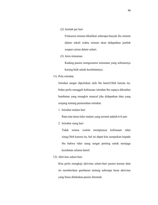 48
(2) Jumlah per hari
Frekuensi minum dikalikan seberapa banyak ibu minum
dalam sekali waktu minum akan didapatkan jumlah
asupan cairan dalam sehari.
(3) Jenis minuman
Kadang pasien mengosumsi minuman yang sebenarnya
kurang baik untuk kesehatannya.
11) Pola istirahat
Istirahat sangat diperlukan oleh ibu hamil.Oleh karena itu,
bidan perlu menggali kebiasaan istirahat ibu supaya diketahui
hambatan yang mungkin muncul jika didapatkan data yang
senjang tentang pemenuhan istirahat.
1. Istirahat malam hari
Rata-rata lama tidur malam yang normal adalah 6-8 jam
2. Istirahat siang hari
Tidak semua wanita mempunyai kebiasaan tidur
siang.Oleh karena itu, hal ini dapat kita sampaikan kepada
ibu bahwa tidur siang sangat penting untuk menjaga
kesehatan selama hamil.
12) Aktivitas sehari-hari
Kita perlu mengkaji aktivitas sehari-hari pasien karena data
ini memberikan gambaran tentang seberapa berat aktivitas
yang biasa dilakukan pasien dirumah.
 