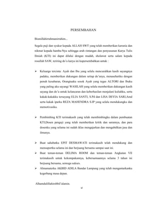 6
PERSEMBAHAN
Bismillahirrahmanirrahim...
Segala puji dan syukur kepada ALLAH SWT yang telah memberikan karunia dan
nikmat kepada hamba-Nya sehingga arah rintangan dan penyusunan Karya Tulis
Ilmiah (KTI) ini dapat dilalui dengan mudah, sholawat serta salam kepada
rosullah SAW, teriring do’a karya ini kupersembahkan untuk :
 Keluarga tercinta: Ayah dan Ibu yang selalu mencurahkan kasih sayangnya
padaku, memberikan dukungan dalam setiap do’anya, menasehatiku dengan
penuh kesabaran, Orangtuaku sosok Ayah yang tegas ALTORI dan Ibuku
yang paling aku sayangi WASILAH yang selalu memberikan dukungan kasih
sayang dan do’a untuk kelancaran dan keberhasilan menjalani kuliahku, serta
kakak-kakakku tersayang ELIA SANTI, S.Pd dan LISA DEVIA SARI,Amd
serta kakak iparku REZA MAHENDRA S.IP yang selalu mendukungku dan
memotivasiku.
 Pembimbing KTI terimakasih yang telah membimbingku dalam pembuatan
KTI,Dosen penguji yang telah memberikan kritik dan sarannya, dan para
dosenku yang selama ini sudah iklas mengajarkan dan mengabdikan jasa dan
ilmunya.
 Buat sahabatku EPIT DESMAWATI terimakasih telah mendukung dan
mensuportku selama ini dan berjuang bersama sampai saat ini.
 Buat teman-teman DELIMA ROOM dan teman-teman Angkatan VII
terimakasih untuk kekompakannya, kebersamaannya selama 3 tahun ini
berjuang bersama, semoga sukses.
 Almamaterku AKBID ADILA Bandar Lampung yang telah mengantarkanku
kegerbang masa depan.
Alhamdulillahirobbil’alamin.
vi
 