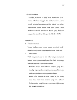 49
13) Aktivitas seksual
Walaupun ini adalah hal yang cukup privasi bagi pasien,
namun bidan harus menggali data dari kebiasaan ini, karena
terjadi beberapa kasus dalam aktivitas seksual yang cukup
mengganggu pasien namun tidak tahu kemana harus
berkonsultasi.Bidan menanyakan hal-hal yang berkaitan
dengan aktivitas seksual (Sulistyawati, 2011; h. 168-172).
Data Objektif
1. Pemeriksaan umum
Tentang keadaan umum pasien, keadaan emosional, tanda-
tanda vital, tinggi badan, berat badan dan lingkar lengan atas.
2. Keadaan umum
Untuk mengetahui data ini kita cukup dengan mengamati
keadaan umum pasien secara keseluruhan. Hasil pengamatan
kita laporkan dengan kriteria sebagai berikut:
1. Baik:Jika pasien memperlihatkan respons yang baik
terhadap lingkungandan orang lain, serta secara fisik pasien
tidak mengalami ketergantungan dalam berjalan.
2. Lemah:Pasien dimasukkan dalam kriteria ini jika kurang
atau tidak memberikan respons yang baik terhadap
lingkungan dan orang lain, dan pasien sudah tidak mampu
lagi untuk berjalan sendiri.
 