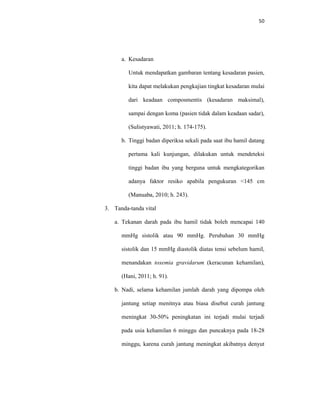50
a. Kesadaran
Untuk mendapatkan gambaran tentang kesadaran pasien,
kita dapat melakukan pengkajian tingkat kesadaran mulai
dari keadaan composmentis (kesadaran maksimal),
sampai dengan koma (pasien tidak dalam keadaan sadar),
(Sulistyawati, 2011; h. 174-175).
b. Tinggi badan diperiksa sekali pada saat ibu hamil datang
pertama kali kunjungan, dilakukan untuk mendeteksi
tinggi badan ibu yang berguna untuk mengkategorikan
adanya faktor resiko apabila pengukuran <145 cm
(Manuaba, 2010; h. 243).
3. Tanda-tanda vital
a. Tekanan darah pada ibu hamil tidak boleh mencapai 140
mmHg sistolik atau 90 mmHg. Perubahan 30 mmHg
sistolik dan 15 mmHg diastolik diatas tensi sebelum hamil,
menandakan toxemia gravidarum (keracunan kehamilan),
(Hani, 2011; h. 91).
b. Nadi, selama kehamilan jumlah darah yang dipompa oleh
jantung setiap menitnya atau biasa disebut curah jantung
meningkat 30-50% peningkatan ini terjadi mulai terjadi
pada usia kehamilan 6 minggu dan puncaknya pada 18-28
minggu, karena curah jantung meningkat akibatnya denyut
 