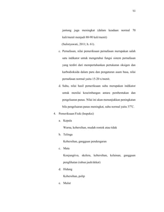 51
jantung juga meningkat (dalam keadaan normal 70
kali/menit menjadi 80-90 kali/menit)
(Sulistyawati, 2011; h. 61).
c. Pernafasan, nilai pemeriksaan pernafasan merupakan salah
satu indikator untuk mengetahui fungsi sistem pernafasan
yang terdiri dari mempertahankan pertukaran oksigen dan
karbodioksida dalam paru dan pengaturan asam basa, nilai
pernafasan normal yaitu 15-20 x/menit.
d. Suhu, nilai hasil pemeriksaan suhu merupakan indikator
untuk menilai keseimbangan antara pembentukan dan
pengeluaran panas. Nilai ini akan menunjukkan peningkatan
bila pengeluaran panas meningkat, suhu normal yaitu 37o
C.
4. Pemeriksaan Fisik (Inspeksi)
a. Kepala
Warna, kebersihan, mudah rontok atau tidak
b. Telinga
Kebersihan, gangguan pendengaran
c. Mata
Konjungtiva, skelera, kebersihan, kelainan, gangguan
penglihatan (rabun jauh/dekat)
d. Hidung
Kebersihan, polip
e. Mulut
 