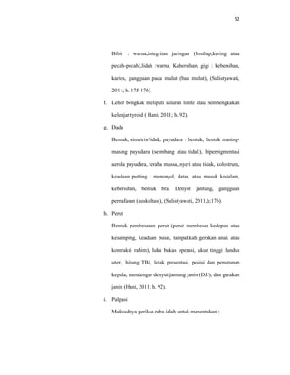 52
Bibir : warna,integritas jaringan (lembap,kering atau
pecah-pecah),lidah :warna. Kebersihan, gigi : kebersihan,
karies, gangguan pada mulut (bau mulut), (Sulistyawati,
2011; h. 175-176).
f. Leher bengkak meliputi saluran limfe atau pembengkakan
kelenjar tyroid ( Hani, 2011; h. 92).
g. Dada
Bentuk, simetris/tidak, payudara : bentuk, bentuk masing-
masing payudara (seimbang atau tidak), hiperpigmentasi
aerola payudara, teraba massa, nyeri atau tidak, kolostrum,
keadaan putting : menonjol, datar, atau masuk kedalam,
kebersihan, bentuk bra. Denyut jantung, gangguan
pernafasan (auskultasi), (Sulistyawati, 2011,h;176).
h. Perut
Bentuk pembesaran perut (perut membesar kedepan atau
kesamping, keadaan pusat, tampakkah gerakan anak atau
kontraksi rahim), luka bekas operasi, ukur tinggi fundus
uteri, hitung TBJ, letak presentasi, posisi dan penurunan
kepala, mendengar denyut jantung janin (DJJ), dan gerakan
janin (Hani, 2011; h. 92).
i. Palpasi
Maksudnya periksa raba ialah untuk menentukan :
 