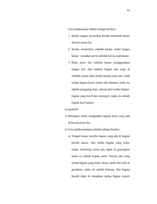 54
Cara pelaksanaan adalah sebagai berikut :
1. Kedua tangan pemeriksa berada disebelah kanan
dan kiri perut ibu
2. Ketika memeriksa sebelah kanan, maka tangan
kanan menahan perut sebelah kiri ke arah kanan
3. Raba perut ibu sebelah kanan menggunakan
tangan kiri, dan rasakan bagian apa yang di
sebelah kanan (jika teraba benda yang rata, tidak
teraba bagian kecil, terasa ada tahanan, maka itu
adalah punggung bayi, namun jika teraba bagian-
bagian yang kecil dan menonjol, maka itu adalah
bagian kecil janin).
Leopold III
1) Bertujuan untuk mengetahui bagian janin yang ada
di bawah perut ibu.
2) Cara pelaksanaannya adalah sebagai berikut :
a) Tangan kanan meraba bagian yang ada di bagian
bawah uterus. Jika teraba bagian yang bulat,
lunak, melenting, keras dan dapat di goyangkan
maka itu adalah kepala janin. Namun jika yang
teraba bagian yang bulat, besar, lunak dan sulit di
gerakkan, maka ini adalah bokong. Jika bagian
bawah tidak di temukkan kedua bagian seperti
 