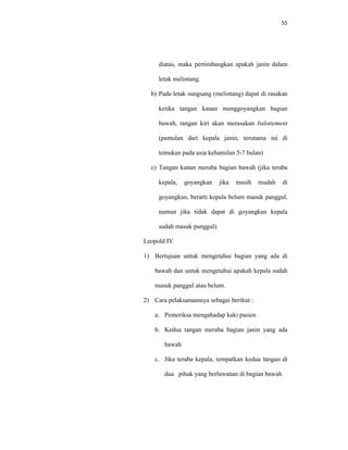 55
diatas, maka pertimbangkan apakah janin dalam
letak melintang.
b) Pada letak sungsang (melintang) dapat di rasakan
ketika tangan kanan menggoyangkan bagian
bawah, tangan kiri akan merasakan balottement
(pantulan dari kepala janin, terutama ini di
temukan pada usia kehamilan 5-7 bulan)
c) Tangan kanan meraba bagian bawah (jika teraba
kepala, goyangkan jika masih mudah di
goyangkan, berarti kepala belum masuk panggul,
namun jika tidak dapat di goyangkan kepala
sudah masuk panggul).
Leopold IV
1) Bertujuan untuk mengetahui bagian yang ada di
bawah dan untuk mengetahui apakah kepala sudah
masuk panggul atau belum.
2) Cara pelaksanaannya sebagai berikut :
a. Pemeriksa mengahadap kaki pasien
b. Kedua tangan meraba bagian janin yang ada
bawah
c. Jika teraba kepala, tempatkan kedua tangan di
dua pihak yang berlawanan di bagian bawah
 