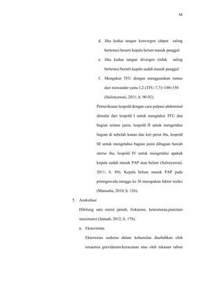 56
d. Jika kedua tangan konvergen (dapat saling
bertemu) berarti kepala belum masuk panggul
e. Jika kedua tangan divergen (tidak saling
bertemu) berarti kepala sudah masuk panggul
f. Mengukur TFU dengan menggunakan rumus
dari niswander yaitu 1,2 (TFU-7,7)×100±150
(Sulistyawati, 2011; h. 90-92).
Pemeriksaan leopold dengan cara palpasi abdominal
dimulai dari leopold I untuk mengtahui TFU dan
bagian teratas janin, leopold II untuk mengetahui
bagian di sebelah kanan dan kiri perut ibu, leopold
III untuk mengetahui bagian janin dibagian bawah
uterus ibu, leopold IV untuk mengetahui apakah
kepala sudah masuk PAP atau belum (Sulistyawati,
2011; h. 89), Kepala belum masuk PAP pada
primigravida minggu ke 36 merupakan faktor resiko
(Manuaba, 2010; h. 126).
5. Auskultasi
Dihitung satu menit penuh, frekuensi, keteraturan,punctum
maximum) (Jannah, 2012; h. 178).
a. Ekstermitas
Ektermitas oedema dalam kehamilan disebabkan oleh
toxaemia gravidarum/keracunan atau oleh tekanan rahim
 
