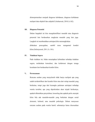 58
diinterpretasikan menjadi diagnosa kebidanan, diagnosa kebidanan
meliputi data objektif dan subjektif (Ambarwati, 2010; h.142).
III. Diagnosa Potensial
Dalam langakah ini kita mengidentifikasi masalah atau diagnosis
potensial lain berdasarkan rangkaian masalah yang lain juga.
Langkah ini membutuhkan antisipasi,bila memungkinkan
dilakukan pencegahan, sambil terus mengamati kondisi
klien.(Sulistyawati, 2011; h. 181).
IV. Tindakan Segera
Pada tindakan ini, bidan menetapkan kebutuhan terhadap tindakan
segera, melakukan konsultasi, dan kolaborasi dengan tenaga
kesehatan lain berdasarkan kondisi klien.
V. Perencanaan
Rencana asuhan yang menyeluruh tidak hanya meliputi apa yang
sudah teridentifikasi dari kondisi klien atau dari setiap masalah yang
berkaitan, tetapi juga dari kerangka pedoman antisipasi terhadap
wanita tersebut, apa yang diperkirakan akan terjadi berikutnya,
apakah dibutuhkan penyuluhan, konseling dan apakah perlu merujuk
klien bila ada masalah-masalah yang berkaitan dengan sosial
ekonomi, kultural, atau masalah psikologis. Dalam menyusun
rencana asuhan pada wanita hamil, sebenarnya harus disesuaikan
 