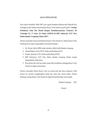 7
KATA PENGANTAR
Puji syukur kehadirat Allah SWT atas segala limpahan Rahmat dan Hidayah-Nya
sehingga penulis dapat menyelesaikan Karya Tulis Ilmiah yang berjudul “Asuhan
Kebidanan Pada Ibu Hamil Dengan Ketidaknyamanan Trimester III
Terhadap Ny. Y Umur 22 Tahun GIP0A0 di BPS Sulistyani, S.ST Way
Halim Bandar Lampung Tahun 2015”.
Penulis menyadari karena keterbatasan Karya Tulis Ilmiah ini. Dalam Karya Tulis
Ilmiah penulis ingin mengucapkan terimakasih kepada :
1. Dr. Wazni Adila, MPH selaku direktur Akbid Adila Bandar Lampung
2. Ahmad Dahro, S.Sos M.I.P selaku pembimbing I KTI,
3. Elsinta Apriyani, S.ST selaku pembimbing II KTI.
4. BPS Sulistyani, S.ST Way Halim Bandar Lampung Selaku tempat
pengambilan study kasus.
5. Para dosen dan staf tata usaha yang telah membantu sehingga Karya Tulis
Ilmiah ini dapat terselesaikan.
Penulis menyadari bahwa Karya Tulis ini masih jauh dari kata sempurna. Oleh
karena itu, penulis mengharapkan kritik dan saran dari semua pihak. Penulis
berharap semoga Karya Tulis Ilmiah ini dapat bermanfaat bagi semua pihak
Bandar Lampung, 2015
Penulis
vii
 