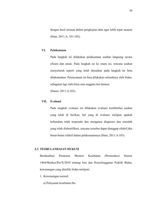 59
dengan hasil temuan dalam pengkajian data agar lebih tepat sasaran
(Hani, 2011; h. 101-102).
VI. Pelaksanaan
Pada langkah ini dilakukan pelaksanaan asuhan langsung secara
efisien dan aman. Pada langkah ini ke enam ini, rencana asuhan
menyeluruh seperti yang telah diuraikan pada langkah ke lima
dilaksanakan. Perencanaan ini bisa dilakukan seluruhnya oleh bidan,
sebagaian lagi oleh klien atau anggota tim lainnya
(Hanni, 2011; h.103).
VII. Evaluasi
Pada langkah evaluasi ini dilakukan evaluasi keefektifan asuhan
yang telah di berikan, hal yang di evaluasi meliputi apakah
kebutuhan telah terpenuhi dan mengatasi diagnosis dan masalah
yang telah diidentifikasi, rencana tersebut dapat dianggap efektif jika
benar-benar efektif dalam pelaksanaannya (Hani, 2011; h.103).
2.3 TEORI LANDASAN HUKUM
Berdasarkan Peraturan Menteri Kesehatan (Permenkes) Nomor
1464/Menkes/Per/X/2010 tentang Izin dan Penyelenggaran Praktik Bidan,
kewenangan yang dimiliki bidan meliputi:
1. Kewenangan normal:
a) Pelayanan kesehatan ibu
 