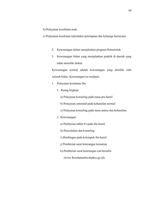 60
b) Pelayanan kesehatan anak
c) Pelayanan kesehatan reproduksi perempuan dan keluarga berencana
2. Kewenangan dalam menjalankan program Pemerintah
3. Kewenangan bidan yang menjalankan praktik di daerah yang
tidak memiliki dokter
Kewenangan normal adalah kewenangan yang dimiliki oleh
seluruh bidan. Kewenangan ini meliputi:
1. Pelayanan kesehatan ibu
1. Ruang lingkup:
a) Pelayanan konseling pada masa pra hamil
b) Pelayanan antenatal pada kehamilan normal
c) Pelayanan konseling pada masa antara dua kehamilan
2. Kewenangan:
a) Pemberian tablet Fe pada ibu hamil
h) Penyuluhan dan konseling
i) Bimbingan pada kelompok ibu hamil
j) Pemberian surat keterangan kematian
k) Pemberian surat keterangan cuti bersalin
(www.Kesehatanibu.depkes.go.id).
 