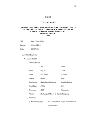 61
BAB III
TINJAUAN KASUS
ASUHAN KEBIDANAN PADA IBU HAMIL DENGAN KETIDAKNYAMANAN
TM III PADA NY.Y UMUR 22 TAHUN G1P0A0 USIA KEHAMILAN
35 MINGGU 1 HARI DI BPS SULISTIYANI, S.ST
BANDAR LAMPUNG
2015
Oleh : Yesi Triyani Safitri
Tanggal : 09 April 2015
Pukul : 14.00 WIB
3.1 PENGKAJIAN
A. Data Subjektif
1. Identitas Pasien
Istri Suami
Nama : Ny. Y Tn. D
Umur : 22 Tahun 24 Tahun
Agama : Islam Islam
Suku/bangsa : Palembang/Indonesia Sunda/Indonesia
Pendidikan : SMA SMA
Pekerjaan : IRT Wiraswasta
Alamat : Jl. Palapa 03 No.36 D Bandar Lampung
2. Anamnesa
a. Alasan kunjungan : Ibu mengatakan ingin memeriksakan
kehamilannya
 