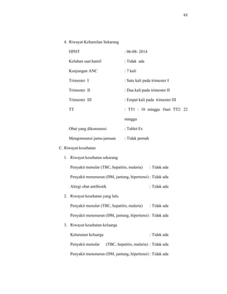 63
4. Riwayat Kehamilan Sekarang
HPHT : 06-08- 2014
Keluhan saat hamil : Tidak ada
Kunjungan ANC : 7 kali
Trimester I : Satu kali pada trimester I
Trimester II : Dua kali pada trimester II
Trimester III : Empat kali pada trimester III
TT : TT1 : 18 minggu 1hari TT2: 22
minggu
Obat yang dikonsumsi : Tablet Fe
Mengonsumsi jamu-jamuan : Tidak pernah
C. Riwayat kesehatan
1. Riwayat kesehatan sekarang
Penyakit menular (TBC, hepatitis, malaria) : Tidak ada
Penyakit menenurun (DM, jantung, hipertensi) : Tidak ada
Alergi obat antibiotik : Tidak ada
2. Riwayat kesehatan yang lalu
Penyakit menular (TBC, hepatitis, malaria) : Tidak ada
Penyakit menenurun (DM, jantung, hipertensi) : Tidak ada
3. Riwayat kesehatan keluarga
Keturunan keluarga : Tidak ada
Penyakit menular (TBC, hepatitis, malaria) : Tidak ada
Penyakit menenurun (DM, jantung, hipertensi) : Tidak ada
 