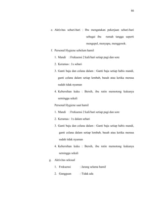 66
e. Aktivitas sehari-hari : Ibu mengatakan pekerjaan sehari-hari
sebagai ibu rumah tangga seperti
mengepel, menyapu, menggosok.
f. Personal Hygiene sebelum hamil
1. Mandi : Frekuensi 2 kali/hari setiap pagi dan sore
2. Keramas : 1x sehari
3. Ganti baju dan celana dalam : Ganti baju setiap habis mandi,
ganti celana dalam setiap lembab, basah atau ketika merasa
sudah tidak nyaman
4. Kebersihan kuku : Bersih, ibu rutin memotong kukunya
seminggu sekali
Personal Hygiene saat hamil
1. Mandi : Frekuensi 2 kali/hari setiap pagi dan sore
2. Keramas : 1x dalam sehari
3. Ganti baju dan celana dalam : Ganti baju setiap habis mandi,
ganti celana dalam setiap lembab, basah atau ketika merasa
sudah tidak nyaman
4. Kebersihan kuku : Bersih, ibu rutin memotong kukunya
seminggu sekali
g. Aktivitas seksual
1. Frekuensi : Jarang selama hamil
2. Gangguan : Tidak ada
 