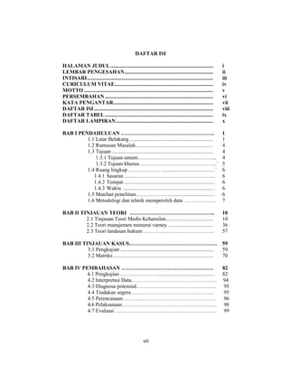 8
DAFTAR ISI
HALAMAN JUDUL.......................................................................... i
LEMBAR PENGESAHAN................................................................ ii
INTISARI........................................................................................... iii
CURICULUM VITAE....................................................................... iv
MOTTO ............................................................................................. v
PERSEMBAHAN .............................................................................. vi
KATA PENGANTAR........................................................................ vii
DAFTAR ISI...................................................................................... viii
DAFTAR TABEL .............................................................................. ix
DAFTAR LAMPIRAN...................................................................... x
BAB I PENDAHULUAN …………………………………………….. 1
1.1 Latar Belakang............................................................. 1
1.2 Rumusan Masalah........................................................ 4
1.3 Tujuan ......................................................................... 4
1.3.1 Tujuan umum……………………………………... 4
1.3.2 Tujuan khusus……………………………………..` 5
1.4 Ruang lingkup ……………… ......................................` 6
1.4.1 Sasaran ......……………………………………….. 6
1.4.2 Tempat ................................................................. 6
1.4.3 Waktu .................................................................. 6
1.5 Manfaat penelitian……………... .................................. 6
1.6 Metodologi dan tehnik memperoleh data ……………... 7
BAB II TINJAUAN TEORI .……………………………………….. 10
2.1 Tinjauan Teori Medis Kehamilan.................................. 10
2.2 Teori manajemen menurut varney................................. 36
2.3 Teori landasan hukum …………………………………. 57
BAB III TINJAUAN KASUS………………………………………….. 59
3.1 Pengkajian ...................................................................... 59
3.2 Matriks ........................................................................... 70
BAB IV PEMBAHASAN ……………………………………………. 82
4.1 Pengkajian …………………......................................... 82
4.2 Interpretasi Data………………………………………… 94
4.3 Diagnosa potensial……………………………………… 95
4.4 Tindakan segera……………………………………….. 95
4.5 Perencanaan ……………………………………………. 96
4.6 Pelaksanaan …………………………………………….. 98
4.7 Evaluasi ………………………………………………… 99
viii
 