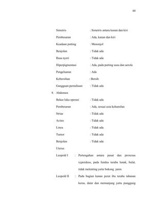 69
Simetris : Simetris antara kanan dan kiri
Pembesaran : Ada, kanan dan kiri
Keadaan putting : Menonjol
Benjolan : Tidak ada
Rasa nyeri : Tidak ada
Hiperpigmentasi : Ada, pada putting susu dan aerola
Pengeluaran : Ada
Kebersihan : Bersih
Gangguan pernafasan : Tidak ada
8. Abdomen
Bekas luka operasi : Tidak ada
Pembesaran : Ada, sesuai usia kehamilan
Striae : Tidak ada
Acites : Tidak ada
Linea : Tidak ada
Tumor : Tidak ada
Benjolan : Tidak ada
Uterus
Leopold I : Pertengahan antara pusat dan proxesus
xypoideus, pada fundus teraba lunak, bulat,
tidak melenting yaitu bokong janin
Leopold II : Pada bagian kanan perut ibu teraba tahanan
keras, datar dan memanjang yaitu punggung
 