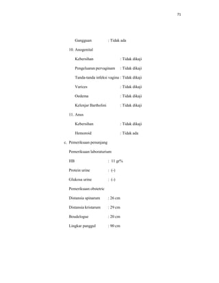 71
Gangguan : Tidak ada
10. Anogenital
Kebersihan : Tidak dikaji
Pengeluaran pervaginam : Tidak dikaji
Tanda-tanda infeksi vagina : Tidak dikaji
Varices : Tidak dikaji
Oedema : Tidak dikaji
Kelenjar Bartholini : Tidak dikaji
11. Anus
Kebersihan : Tidak dikaji
Hemoroid : Tidak ada
c. Pemeriksaan penunjang
Pemeriksaan laboraturium
HB : 11 gr%
Protein urine : (-)
Glukosa urine : (-)
Pemeriksaan obstetric
Distansia spinarum : 26 cm
Distansia kristarum : 29 cm
Boudelogue : 20 cm
Lingkar panggul : 90 cm
 