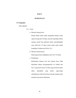 82
BAB IV
PEMBAHASAN
4.1 Pengkajian
Data subjektif
4.1.1 Umur
a. Menurut tinjauan teori
Dicatat dalam tahun untuk mengetahui adanya resiko
seperti kurang dari 20 tahun, alat-alat reproduksi belum
matang, mental dan psikisnya belum siap.Sedangkan
umur lebih dari 35 tahun rentan sekali untuk terjadi
komplikasi (Ambarwati,2010;h.131).
b. Menurut tinjauan kasus
Pada tinjauan kasus didapatkan umur Ny.Y 22 tahun.
c. Pembahasan
Berdasarkan tinjauan teori dan tinjauan kasus tidak
ditemukan adanya kesenjangan.Hal ini terlihat dari
Ny.Y yang hamil diusia 22 tahun yang termasuk dalam
siklus reproduktif yang berarti organ-organ
reproduksinya telah benar-benar siap dan matang untuk
memulai suatu proses kehamilan.
 