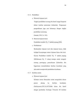 83
4.1.2 Pendidikan
a. Menurut tinjauan teori
Tingkat pendidikan seorang ibu hamil sangat berperan
dalam kualitas perawatan kehamilan. Penguasaan
pengetahuaan juga erat kaitannya dengan tingkat
pendidikan seseorang
(Jannah, 2012; h. 143).
b. Menurut tinjauan kasus
Pendidikan terakhir Ny. Y adalah jenjang SMA
c. Pembahasan
Berdasarkan tinjauan teori dan tinjauan kasus, tidak
terdapat kesenjangan antara tinjauan kasus dan teori.
Karena Pendidikan terakhir Ny. Y adalah jenjang
SMAdimana Ny. Y cukup mampu untuk mengerti
tentang pentingnya pemeriksaan kehamilan dan
bagaimana memanfaatkan fasilitas kesehatan yang
ada untuk memperoleh pendidikan kesehatan.
4.1.3 Keluhan utama
a. Menurut tinjauan teori
Keluhan utama ditanyakan untuk mengetahui alasan
pasien datang ke fasilitas kesehatan,
(Sulistyawati,2011,h;167).Pada kasus ibu hamil
dengan perubahan fisiologis Trimester III keluhan
 