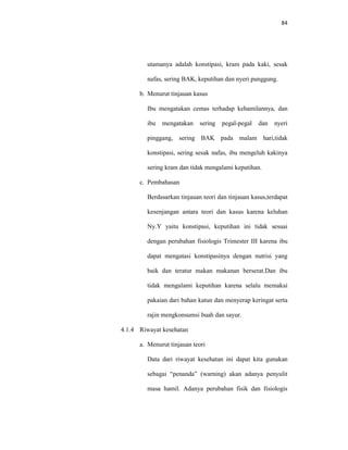 84
utamanya adalah konstipasi, kram pada kaki, sesak
nafas, sering BAK, keputihan dan nyeri punggung.
b. Menurut tinjauan kasus
Ibu mengatakan cemas terhadap kehamilannya, dan
ibu mengatakan sering pegal-pegal dan nyeri
pinggang, sering BAK pada malam hari,tidak
konstipasi, sering sesak nafas, ibu mengeluh kakinya
sering kram dan tidak mengalami keputihan.
c. Pembahasan
Berdasarkan tinjauan teori dan tinjauan kasus,terdapat
kesenjangan antara teori dan kasus karena keluhan
Ny.Y yaitu konstipasi, keputihan ini tidak sesuai
dengan perubahan fisiologis Trimester III karena ibu
dapat mengatasi konstipasinya dengan nutrisi yang
baik dan teratur makan makanan berserat.Dan ibu
tidak mengalami keputihan karena selalu memakai
pakaian dari bahan katun dan menyerap keringat serta
rajin mengkonsumsi buah dan sayur.
4.1.4 Riwayat kesehatan
a. Menurut tinjauan teori
Data dari riwayat kesehatan ini dapat kita gunakan
sebagai “penanda” (warning) akan adanya penyulit
masa hamil. Adanya perubahan fisik dan fisiologis
 