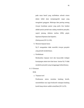 85
pada masa hamil yang melibatkan seluruh sistem
dalam tubuh akan mempengaruhi organ yang
mengalami gangguan. Beberapa data penting tentang
riwayat kesehatan pasien yang perlu kita ketahui
adalah pasien pernah atau sedang menderita penyakit,
seperti jantung, diabetes melitus (DM), ginjal,
hipertensi/hipotensi dan hepatitis .
(Sulistyawati,2011;h.168).
b. Menurut tinjauan kasus
Ny.Y mengatakan tidak memiliki riwayat penyakit
yang pernah menderitanya.
c. Pembahasan
Berdasarkan tinjauan teori dan kasus,tidak terdapat
kesenjangan antara teori dan kasus karena Ny.Y tidak
menderita penyakit yang mengganggu kehamilannya.
4.1.5 Eliminasi
BAK
a. Tinjauan teori
Pembesaran uterus menekan kandung kemih,
menimbulkan rasa ingin berkemih walaupun kandung
kemih hanya berisi sedikit urine(Hani,2011;h.59).
 