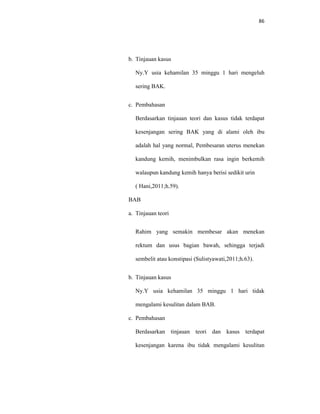86
b. Tinjauan kasus
Ny.Y usia kehamilan 35 minggu 1 hari mengeluh
sering BAK.
c. Pembahasan
Berdasarkan tinjauan teori dan kasus tidak terdapat
kesenjangan sering BAK yang di alami oleh ibu
adalah hal yang normal, Pembesaran uterus menekan
kandung kemih, menimbulkan rasa ingin berkemih
walaupun kandung kemih hanya berisi sedikit urin
( Hani,2011;h.59).
BAB
a. Tinjauan teori
Rahim yang semakin membesar akan menekan
rektum dan usus bagian bawah, sehingga terjadi
sembelit atau konstipasi (Sulistyawati,2011;h.63).
b. Tinjauan kasus
Ny.Y usia kehamilan 35 minggu 1 hari tidak
mengalami kesulitan dalam BAB.
c. Pembahasan
Berdasarkan tinjauan teori dan kasus terdapat
kesenjangan karena ibu tidak mengalami kesulitan
 