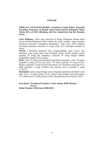 xi
INTISARI
NIRWANA. (PSW.B.2013.IB.0025) “Gambaran Faktor-Faktor Penyebab
Persalinan Premature di Rumah Sakit Umum Daerah Kabupaten Muna
Tahun 2014 s.d 2015) dibimbing oleh Ibu Lishadriwati dan Ibu Rosmina
Susen.
Latar Belakang : Data yang diperoleh di Ruang Kebidanan Rumah Sakit
Umum Daerah Kabupaten Muna dalam dua tahun terakhir, angka kejadian
persalinan premature mengalami peningkatan. Pada tahun 2014 kejadian
persalinan premature sebanyak 15 orang, tahun 2015 meningkat menjadi 24
orang .
Metode : Penelitian deskriptif yaitu menggambarkan suatu kondisi atau
fenomena yang terjadi pada suatu kelompok subjek tertentu dengan jumlah
populasi 39 orang dan sampelnya sebanyak 39 orang dengan tekhnik
pengambilan sampel total sampling.
Hasil : Dari 39 orang yang mengalami persalinan premature, umur <20 tahun
sejumlah 6 orang (37,5%) dan umur >35 tahun sejumlah 10 orang 62,5%).
Paritas I sejumlah 3 orang (33,33%) dan paritas ≥IV sejumlah 6 orang (66,67%).
KPD sejumlah 9 orang (23,08%) dan plasenta previa sejumlah 5 orang
(12,82%).
Kesimpulan :umur yang tertinggi yang mengalami persalinan premature yaitu
pada umur >35 tahun sebesar 62,5%, paritas yang tertinggi yaitu pada paritas
≥IV sebesar 66,67%, KPD sebesar 23,08% dan plasenta previa sebesar 12,82%.
Kata Kunci : Persalinan Premature, Umur, Paritas, KPD, Plasenta
Previa
Daftar Pustaka :18 literatur (2006-2015)
 