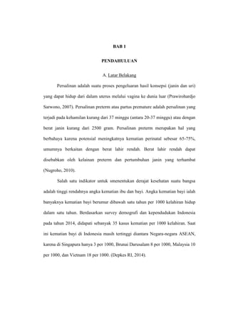 BAB 1
PENDAHULUAN
A. Latar Belakang
Persalinan adalah suatu proses pengeluaran hasil konsepsi (janin dan uri)
yang dapat hidup dari dalam uterus melalui vagina ke dunia luar (Prawirohardjo
Sarwono, 2007). Persalinan preterm atau partus premature adalah persalinan yang
terjadi pada kehamilan kurang dari 37 minggu (antara 20-37 minggu) atau dengan
berat janin kurang dari 2500 gram. Persalinan preterm merupakan hal yang
berbahaya karena potensial meningkatnya kematian perinatal sebesar 65-75%,
umumnya berkaitan dengan berat lahir rendah. Berat lahir rendah dapat
disebabkan oleh kelainan preterm dan pertumbuhan janin yang terhambat
(Nugroho, 2010).
Salah satu indikator untuk smenentukan derajat kesehatan suatu bangsa
adalah tinggi rendahnya angka kematian ibu dan bayi. Angka kematian bayi ialah
banyaknya kematian bayi berumur dibawah satu tahun per 1000 kelahiran hidup
dalam satu tahun. Berdasarkan survey demografi dan kependudukan Indonesia
pada tahun 2014, didapati sebanyak 35 kasus kematian per 1000 kelahiran. Saat
ini kematian bayi di Indonesia masih tertinggi diantara Negara-negara ASEAN,
karena di Singapura hanya 3 per 1000, Brunai Darusalam 8 per 1000, Malaysia 10
per 1000, dan Vietnam 18 per 1000. (Depkes RI, 2014).
 