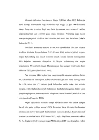 Menurut Millenium Development Goals (MDGs), tahun 2015 Indonesia
harus mampu menurunkan angka kematian bayi hingga 23 per 1000 kelahiran
hidup. Penyebab kematian bayi baru lahir (neonatus) yang terbanyak adalah
kegawatdaruratan dan penyulit pada masa neonatus. Premature juga masih
merupakan penyebab kesakitan dan kematian pada masa bayi baru lahir (MDGs
Indonesia, 2015).
Prevalensi premature menurut WHO 2010 diperkirakan 15% dari seluruh
kelahiran di dunia dengan batasan 3,3-3,8% dan lebih sering terjadi di negara-
negara berkembang atau sosial ekonomi rendah. Secara statistik menunjukkan
90% kejadian premature didapatkan di Negara berkembang dan angka
kematiannya 35 kali lebih tinggi dibanding pada bayi dengan berat badan lahir
lebih dari 2500 gram (Kartikasari, 2010).
Ada beberapa faktor risiko yang mempengaruhi premature ditinjau faktor
ibu, kehamilan dan faktor janin. Faktor ibu meliputi gizi saat hamil kurang, umur
ibu (<20 tahun dan >35 tahun), jarak kehamilan terlalu dekat, dan solusio
plasenta. Faktor kehamilan seperti hidramnion dan kehamilan ganda. Faktor janin
yang mempengaruhi premature antara lain paritas, status ekonomi, pendidikan dan
pekerjaan ibu (Nugroho, 2010).
Angka kejadian di Indonesia sangat bervariasi antara satu daerah dengan
daerah lain, yaitu berkisar antara 9-30%. Premature dapat diketahui berdasarkan
estimasy dari survey demografi dan kesehatan Indonesia (SDKI). Secara nasional
berdasarkan analisa lanjut SDKI tahun 2012, angka bayi lahir premature sekitar
7,3 %. Angka ini lebih besar dari target MDGs tahun 2015 yang ditetapkan yakni
 