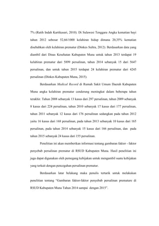 7% (Ratih Indah Kartikasari, 2010). Di Sulawesi Tenggara Angka kematian bayi
tahun 2012 sebesar 52,66/1000 kelahiran hidup dimana 20,35% kematian
disebabkan oleh kelahiran prematur (Dinkes Sultra, 2012). Berdasarkan data yang
diambil dari Dinas Kesehatan Kabupaten Muna untuk tahun 2013 terdapat 19
kelahiran prematur dari 5899 persalinan, tahun 2014 sebanyak 15 dari 5647
persalinan, dan untuk tahun 2015 terdapat 24 kelahiran prematur dari 4245
persalinan (Dinkes Kabupaten Muna, 2015).
Berdasarkan Medical Record di Rumah Sakit Umum Daerah Kabupaten
Muna angka kelahiran prematur cenderung meningkat dalam beberapa tahun
terakhir. Tahun 2008 sebanyak 13 kasus dari 297 persalinan, tahun 2009 sebanyak
8 kasus dari 224 persalinan, tahun 2010 sebanyak 17 kasus dari 177 persalinan,
tahun 2011 sebanyak 12 kasus dari 176 persalinan sedangkan pada tahun 2012
yaitu 16 kasus dari 168 persalinan, pada tahun 2013 sebanyak 10 kasus dari 165
persalinan, pada tahun 2014 sebanyak 15 kasus dari 166 persalinan, dan pada
tahun 2015 sebanyak 24 kasus dari 155 persalinan.
Penelitian ini akan memberikan informasi tentang gambaran faktor - faktor
penyebab persalinan prematur di RSUD Kabupaten Muna. Hasil penelitian ini
juga dapat digunakan oleh pemegang kebijakan untuk mengambil suatu kebijakan
yang terkait dengan pencegahan persalinan prematur.
Berdasarkan latar belakang maka penulis tertarik untuk melakukan
penelitian tentang “Gambaran faktor-faktor penyebab persalinan premature di
RSUD Kabupaten Muna Tahun 2014 sampai dengan 2015”.
 