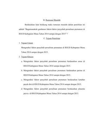 B. Rumusan Masalah
Berdasarkan latar belakang maka rumusan masalah dalam penelitian ini
adalah “Bagaimanakah gambaran faktor-faktor penyebab persalinan premature di
RSUD Kabupaten Muna Tahun 2014 sampai dengan 2015” ?
C. Tujuan Penelitian
1. Tujuan Umum
Mengetahui faktor penyebab persalinan premature di RSUD Kabupaten Muna
Tahun 2014 sampai dengan 2015.
2. Tujuan Khusus
a. Mengetahui faktor penyebab persalinan premature berdasarkan umur di
RSUD Kabupaten Muna Tahun 2014 sampai dengan 2015.
b. Mengetahui faktor penyebab persalinan premature berdasarkan paritas di
RSUD Kabupaten Muna Tahun 2014 sampai dengan 2015.
c. Mengetahui faktor penyebab persalinan premature berdasarkan ketuban
pecah dini di RSUD Kabupaten Muna Tahun 2014 sampai dengan 2015.
d. Mengetahui faktor penyebab persalinan premature berdasarkan plasenta
previa di RSUD Kabupaten Muna Tahun 2014 sampai dengan 2015.
 
