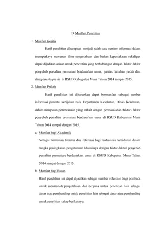 D. Manfaat Penelitian
1. Manfaat teoritis
Hasil penelitian diharapkan menjadi salah satu sumber informasi dalam
memperkaya wawasan ilmu pengetahuan dan bahan kepustakaan sekaligus
dapat dijadikan acuan untuk penelitian yang berhubungan dengan faktor-faktor
penyebab persalian premature berdasarkan umur, paritas, ketuban pecah dini
dan plasenta previa di RSUD Kabupaten Muna Tahun 2014 sampai 2015.
2. Manfaat Praktis
Hasil penelitian ini diharapkan dapat bermanfaat sebagai sumber
informasi penentu kebijakan baik Departemen Kesehatan, Dinas Kesehatan,
dalam menyusun perencanaan yang terkait dengan permasalahan faktor- faktor
penyebab persalian premature berdasarkan umur di RSUD Kabupaten Muna
Tahun 2014 sampai dengan 2015.
a. Manfaat bagi Akademik
Sebagai tambahan literatur dan referensi bagi mahasiswa kebidanan dalam
rangka peningkatan pengetahuan khususnya dengan faktor-faktor penyebab
persalian premature berdasarkan umur di RSUD Kabupaten Muna Tahun
2014 sampai dengan 2015.
b. Manfaat bagi Bidan
Hasil penelitian ini dapat dijadikan sebagai sumber referensi bagi pembaca
untuk menambah pengetahuan dan berguna untuk penelitian lain sebagai
dasar atau pembanding untuk penelitian lain sebagai dasar atau pembanding
untuk penelitian tahap berikutnya.
 