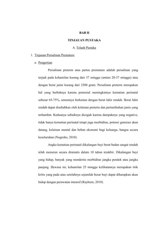 BAB II
TINJAUAN PUSTAKA
A. Telaah Pustaka
1. Tinjauan Persalinan Premature
a. Pengertian
Persalinan preterm atau partus premature adalah persalinan yang
terjadi pada kehamilan kurang dari 37 minggu (antara 20-37 minggu) atau
dengan berat janin kurang dari 2500 gram. Persalinan preterm merupakan
hal yang berbahaya karena potensial meningkatnya kematian perinatal
sebesar 65-75%, umumnya berkaitan dengan berat lahir rendah. Berat lahir
rendah dapat disebabkan oleh kelainan preterm dan pertumbuhan janin yang
terhambat. Keduanya sebaiknya dicegah karena dampaknya yang negative,
tidak hanya kematian perinatal tetapi juga morbiditas, potensi generasi akan
datang, kelainan mental dan beban ekonomi bagi keluarga, bangsa secara
keseluruhan (Nugroho, 2010).
Angka kematian perinatal dikalangan bayi berat badan sangat rendah
telah menurun secara dramatis dalam 10 tahun terakhir. Dikalangan bayi
yang hidup, banyak yang menderita morbiditas jangka pendek atau jangka
panjang. Dewasa ini, kehamilan 25 minggu kelihatannya merupakan titik
kritis yang pada atau setelahnya sejumlah besar bayi dapat diharapkan akan
hidup dengan perawatan intensif (Rayburn, 2010).
 