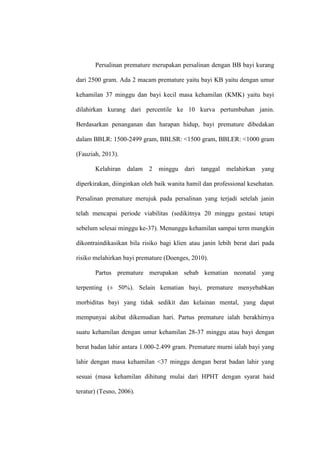 Persalinan premature merupakan persalinan dengan BB bayi kurang
dari 2500 gram. Ada 2 macam premature yaitu bayi KB yaitu dengan umur
kehamilan 37 minggu dan bayi kecil masa kehamilan (KMK) yaitu bayi
dilahirkan kurang dari percentile ke 10 kurva pertumbuhan janin.
Berdasarkan penanganan dan harapan hidup, bayi premature dibedakan
dalam BBLR: 1500-2499 gram, BBLSR: <1500 gram, BBLER: <1000 gram
(Fauziah, 2013).
Kelahiran dalam 2 minggu dari tanggal melahirkan yang
diperkirakan, diinginkan oleh baik wanita hamil dan professional kesehatan.
Persalinan premature merujuk pada persalinan yang terjadi setelah janin
telah mencapai periode viabilitas (sedikitnya 20 minggu gestasi tetapi
sebelum selesai minggu ke-37). Menunggu kehamilan sampai term mungkin
dikontraindikasikan bila risiko bagi klien atau janin lebih berat dari pada
risiko melahirkan bayi premature (Doenges, 2010).
Partus premature merupakan sebab kematian neonatal yang
terpenting (± 50%). Selain kematian bayi, premature menyebabkan
morbiditas bayi yang tidak sedikit dan kelainan mental, yang dapat
mempunyai akibat dikemudian hari. Partus premature ialah berakhirnya
suatu kehamilan dengan umur kehamilan 28-37 minggu atau bayi dengan
berat badan lahir antara 1.000-2.499 gram. Premature murni ialah bayi yang
lahir dengan masa kehamilan <37 minggu dengan berat badan lahir yang
sesuai (masa kehamilan dihitung mulai dari HPHT dengan syarat haid
teratur) (Tesno, 2006).
 