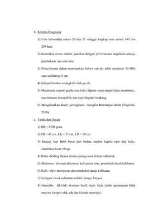 b. Kriteria Diagnosis
1) Usia kehamilan antara 20 dan 37 minggu lengkap atau antara 140 dan
259 hari.
2) Kontraksi uterus teratur, pastikan dengan pemeriksaan inspekulo adanya
pembukaan dan servisitis.
3) Pemeriksaan dalam menunjukan bahwa serviks telah mendatar 50-80%
atau sedikitnya 2 cm.
4) Selaput ketuban seringkali telah pecah.
5) Merasakan seperti gejala rasa kaku diperut menyerupai kaku menstruasi,
rasa tekanan intrapelvik dan nyeri bagian belakang.
6) Mengeluarkan lendir pervaginam, mungkin bercampur darah (Nugroho,
2010).
c. Tanda dan Gejala
1) BB < 2500 gram.
2) PB < 45 cm, LK < 33 cm, LD < 30 cm.
3) Kepala bayi lebih besar dari badan, rambut kepala tipis dan halus,
elastisitas daun telinga.
4) Dada: dinding thorax elastis, puting susu belum terbentuk.
5) Abdomen : distensi abdomen, kulit perut tipis, pembuluh darah kelihatan.
6) Kulit : tipis, transparan dan pembuluh darah kelihatan.
7) Jaringan lemak subkutan sedikit, lanugo banyak.
8) Genitalia : laki-laki skrotum kecil, testis tidak teraba perempuan labia
mayora hampir tidak ada dan klitoris menonjol.
 