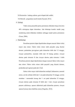9) Ekstremitas : kadang oedema, garis telapak kaki sedikit.
10) Motorik : pergerakan masih lemah (Fauziah, 2013).
d. Etiologi
Tidak semua penyebab partus prematurus diketahui hanya kira-kira
40% etiologinya dapat ditemukan. Ada beberapa kondisi medik yang
mendorong untuk dilakukan tindakan sehingga terjadi partus prematurus
(Tesno, 2006).
e. Patofisiologi
Persalinan preterm dapat diperkirakan dengan mencari faktor risiko
mayor atau minor. Faktor risiko minor ialah penyakit yang disertai
demam, perdarahan pervaginam pada kehamilan lebih dari 12 minggu,
riwayat pielonefritis, merokok lebih dari 10 batang perhari, riwayat
abortus pada trimester II dan riwayat abortus pada trimester I lebih
Persalinan preterm dapat diperkirakan dengan mencari faktor risiko mayor
atau minor. Faktor risiko minor ialah penyakit yang disertai demam,
perdarahan pervaginam pada dari 2 kali.
Faktor risiko mayor ialah kehamilan multipel, hidramnion, anomali
uterus, serviks terbuka lebih dari 1 cm pada kehamilan 32 minggu, serviks
mendatar / memendek kurang dari 1 cm pada kehamilan 32 minggu,
riwayat abortus pada trimester II lebih dari 1 kali, riwayat persalinan
preterm sebelumya, operasi abdominal pada kehamilan preterm, riwayat
operasi konisasi dan iritabilitas uterus (Nugroho, 2010).
 